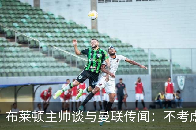 布莱顿主帅谈与曼联传闻：不考虑离开 我有优秀球员的支持
